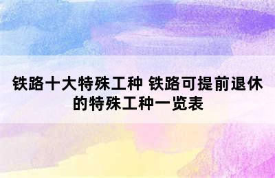 铁路十大特殊工种 铁路可提前退休的特殊工种一览表